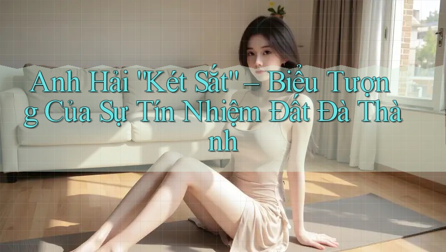 Anh Hải “Két Sắt” – Biểu Tượng Của Sự Tín Nhiệm Đất Đà Thành