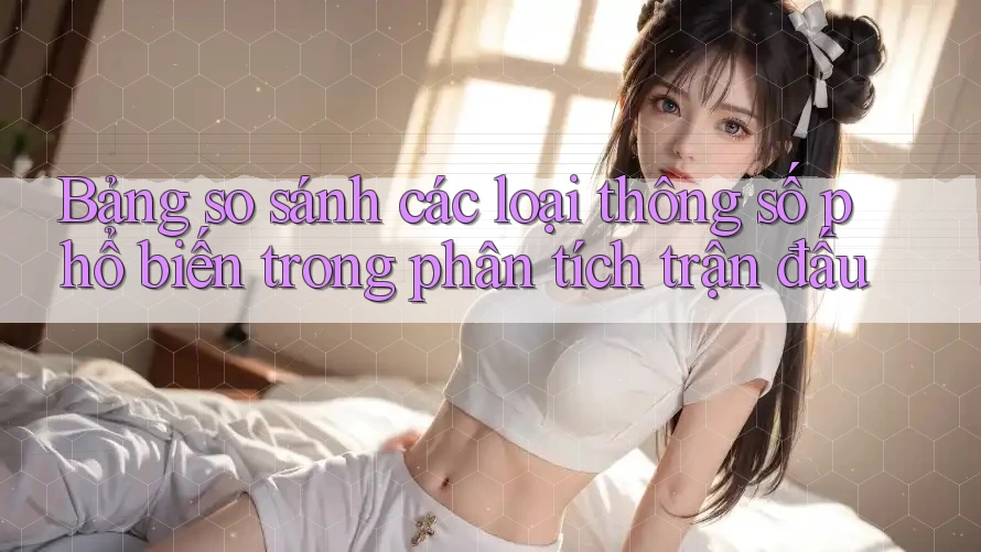 Bảng so sánh các loại thông số phổ biến trong phân tích trận đấu Bảng so sánh các loại thông số phổ biến trong phân tích trận đấu