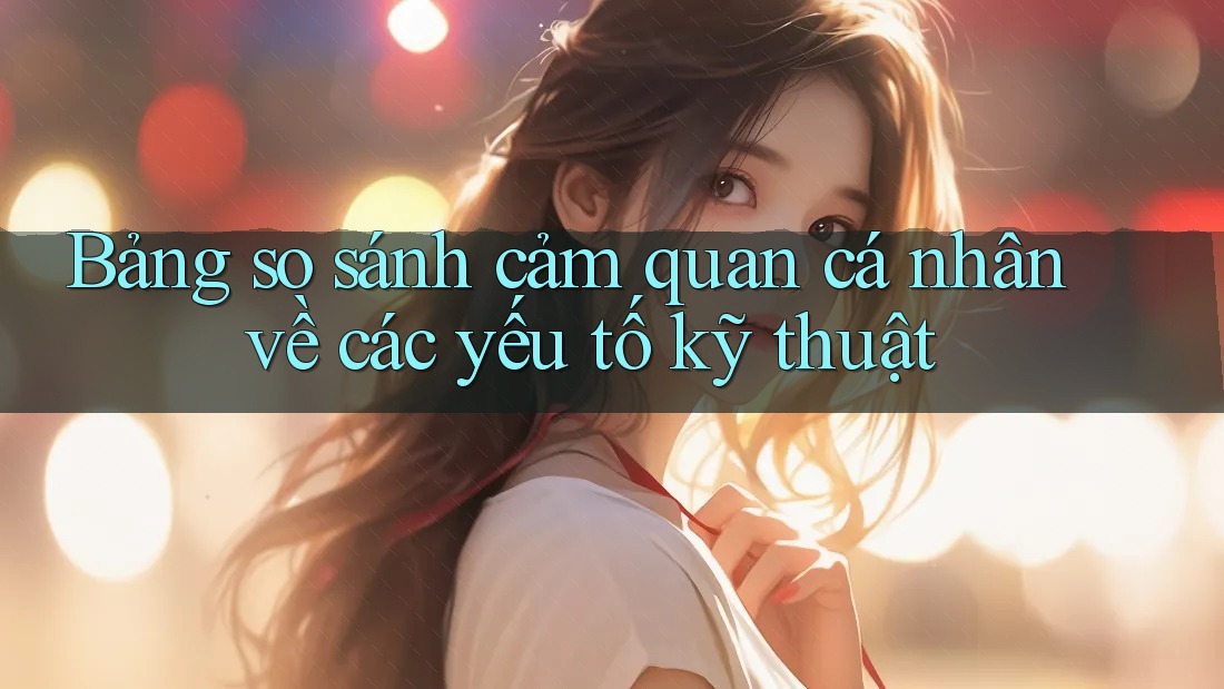 Bảng so sánh cảm quan cá nhân về các yếu tố kỹ thuật