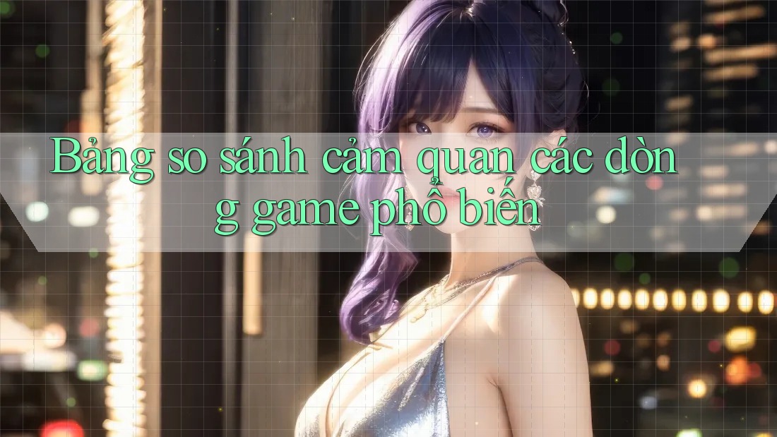Bảng so sánh cảm quan các dòng game phổ biến