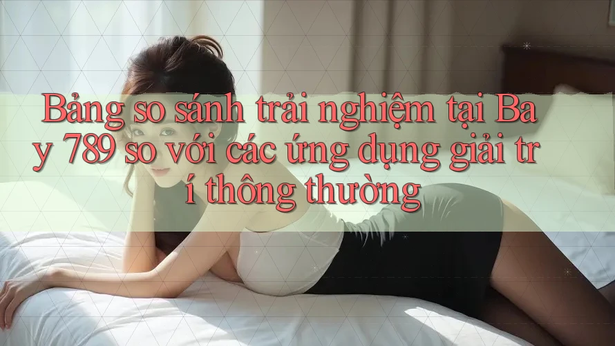 Bảng so sánh trải nghiệm tại Bay 789 so với các ứng dụng giải trí thông thường