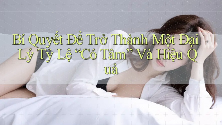 Bí Quyết Để Trở Thành Một Đại Lý Tỷ Lệ “Có Tâm” Và Hiệu Quả