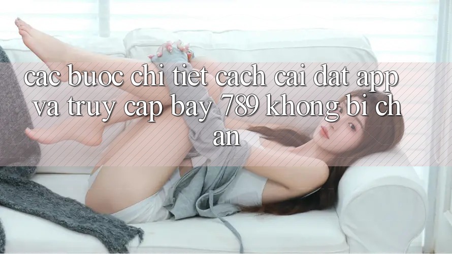 Các bước chi tiết cách cài đặt app và truy cập bay 789 không bị chặn