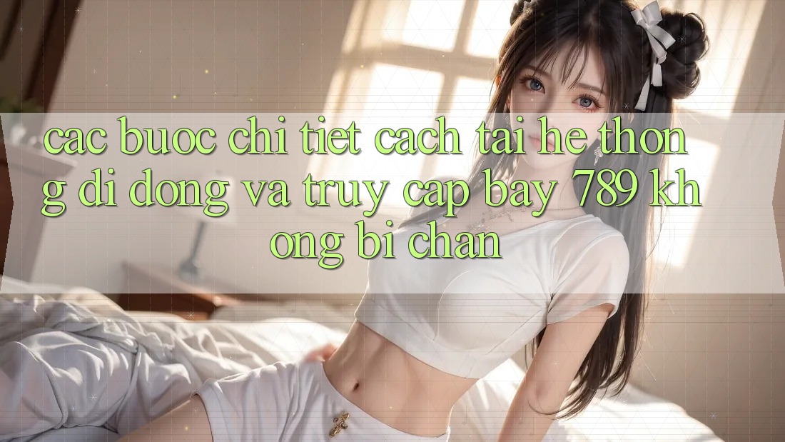 Các bước chi tiết cách tải hệ thống di động và truy cập bay 789 không bị chặn