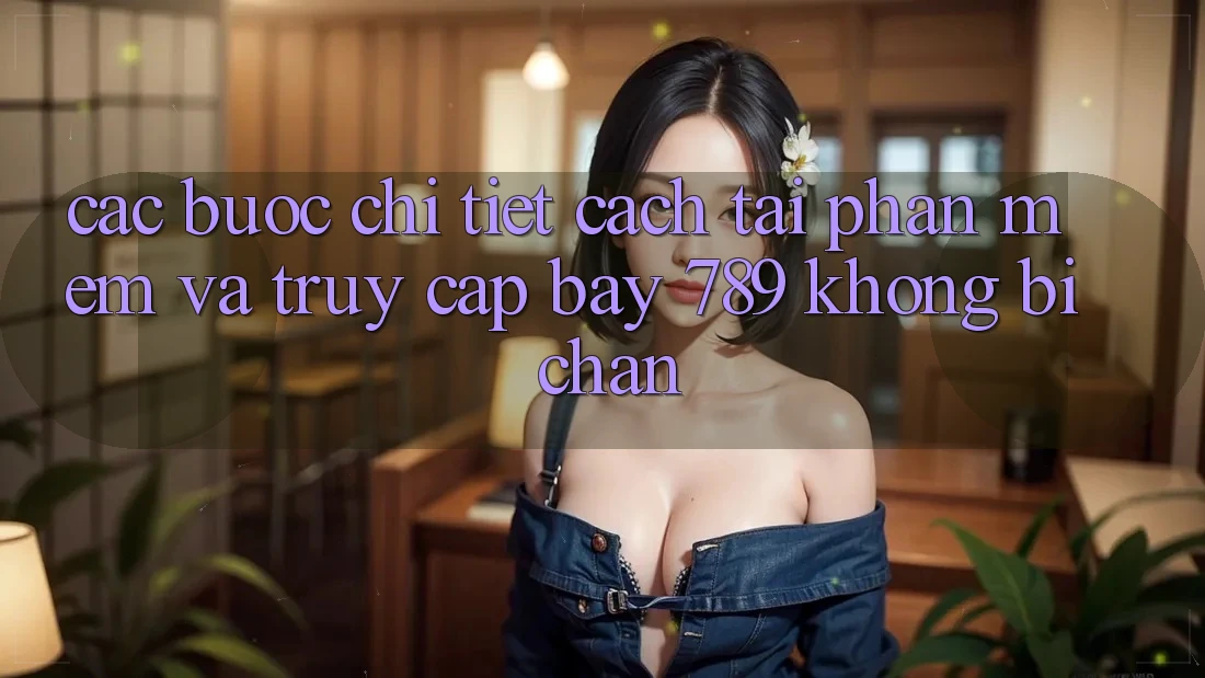 Các bước chi tiết cách tải phần mềm và truy cập bay 789 không bị chặn