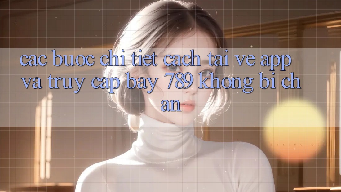 Các bước chi tiết cách tải về app và truy cập bay 789 không bị chặn