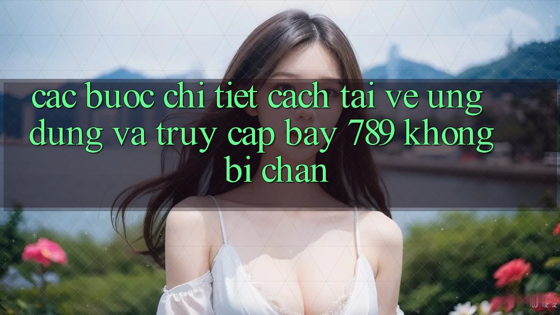 Các bước chi tiết cách tải về ứng dụng và truy cập bay 789 không bị chặn