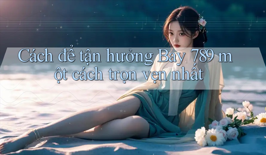 Cách để tận hưởng Bay 789 một cách trọn vẹn nhất