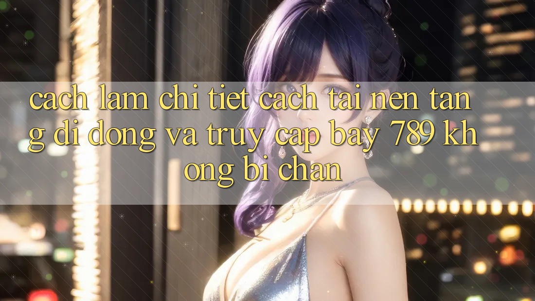 Cách làm chi tiết cách tải nền tảng di động và truy cập bay 789 không bị chặn