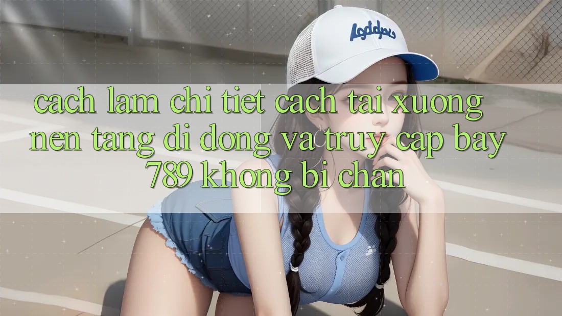 Cách làm chi tiết cách tải xuống nền tảng di động và truy cập bay 789 không bị chặn