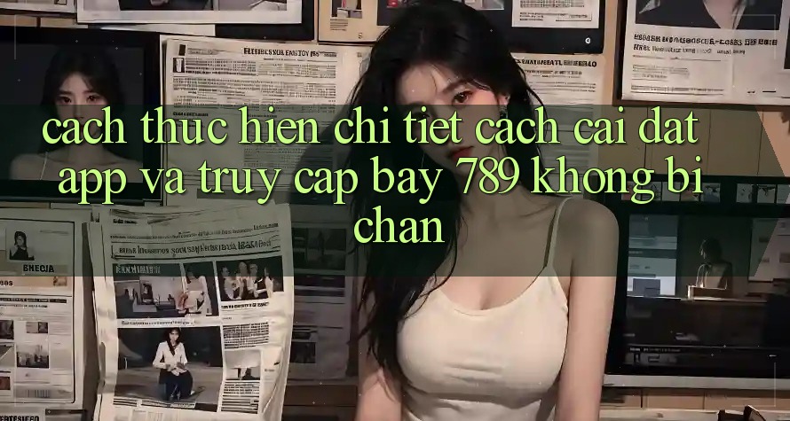 Cách thực hiện chi tiết cách cài đặt app và truy cập bay 789 không bị chặn