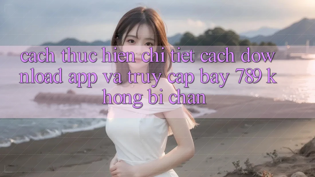 Cách thực hiện chi tiết cách download app và truy cập bay 789 không bị chặn