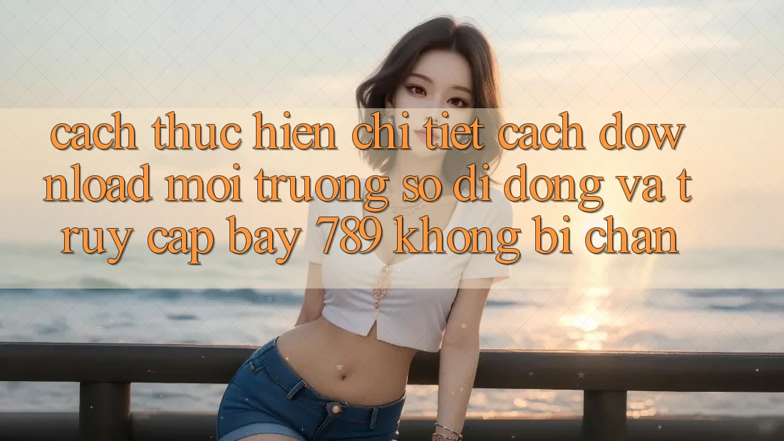 Cách thực hiện chi tiết cách download môi trường số di động và truy cập bay 789 không bị chặn