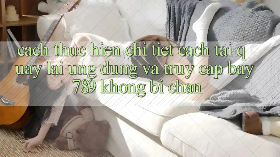 Cách thực hiện chi tiết cách tải quay lại ứng dụng và truy cập bay 789 không bị chặn