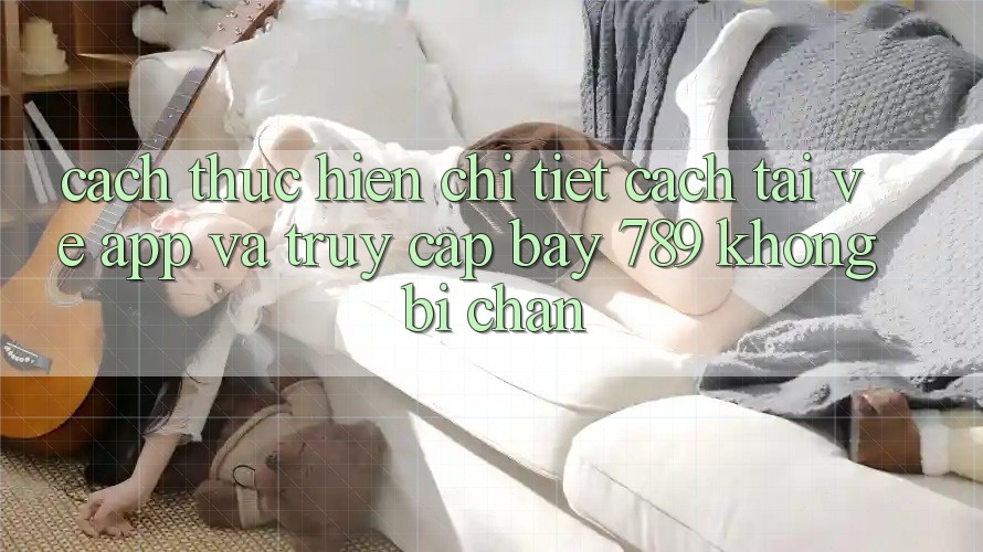 Cách thực hiện chi tiết cách tải về app và truy cập bay 789 không bị chặn