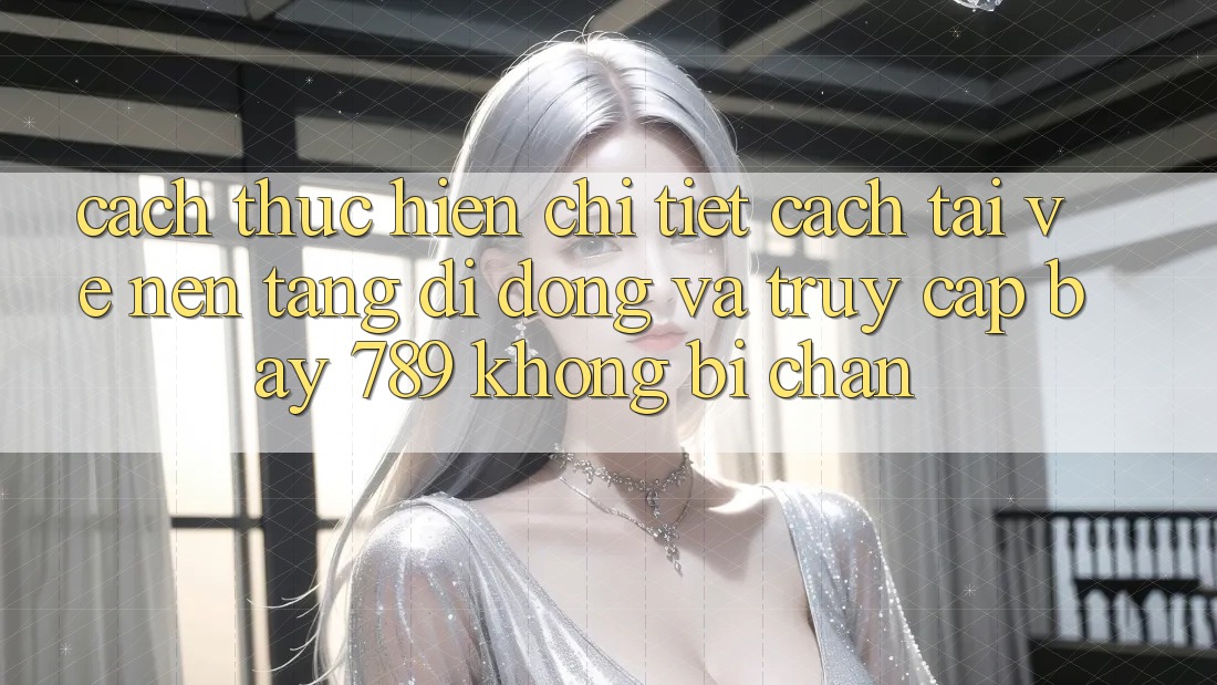 Cách thực hiện chi tiết cách tải về nền tảng di động và truy cập bay 789 không bị chặn