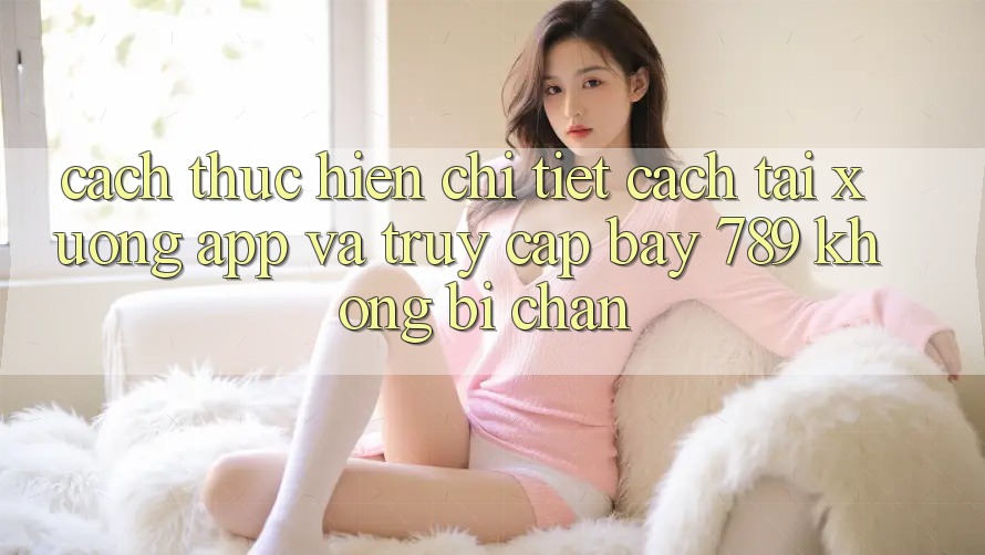 Cách thực hiện chi tiết cách tải xuống app và truy cập bay 789 không bị chặn
