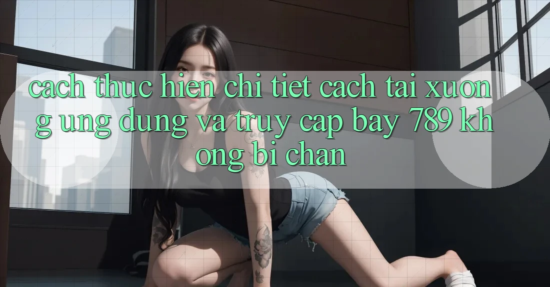 Cách thực hiện chi tiết cách tải xuống ứng dụng và truy cập bay 789 không bị chặn