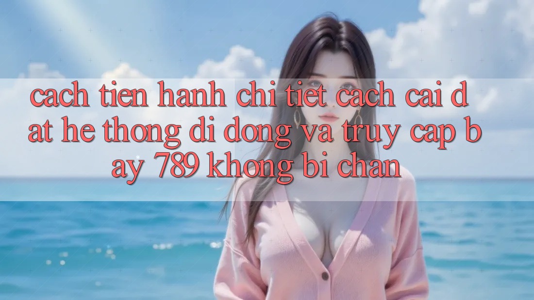 Cách tiến hành chi tiết cách cài đặt hệ thống di động và truy cập bay 789 không bị chặn