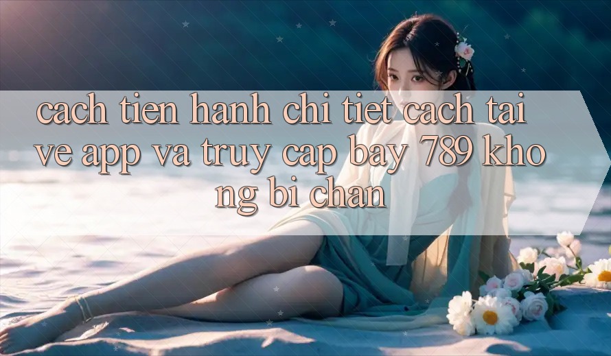 Cách tiến hành chi tiết cách tải về app và truy cập bay 789 không bị chặn