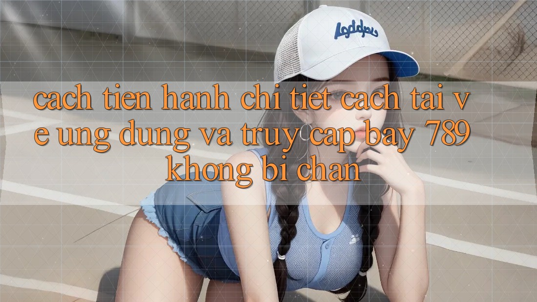 Cách tiến hành chi tiết cách tải về ứng dụng và truy cập bay 789 không bị chặn