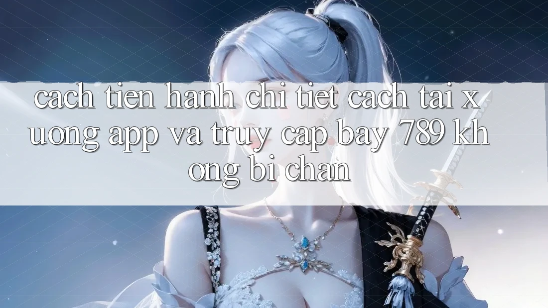 Cách tiến hành chi tiết cách tải xuống app và truy cập bay 789 không bị chặn
