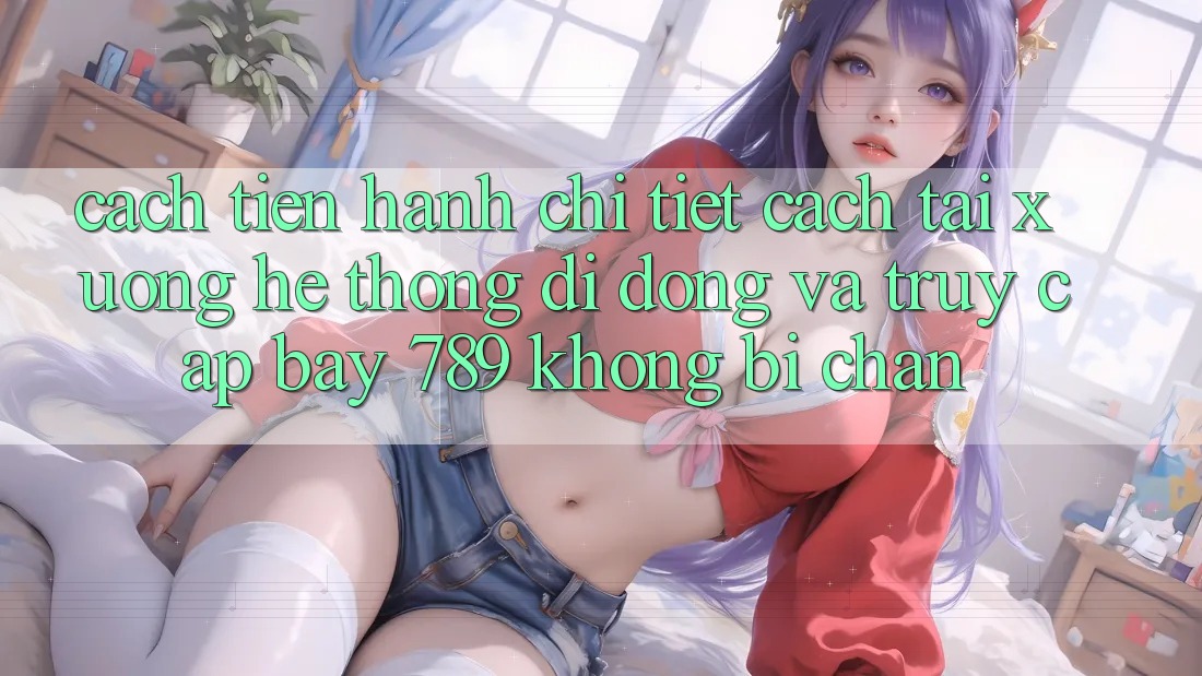Cách tiến hành chi tiết cách tải xuống hệ thống di động và truy cập bay 789 không bị chặn