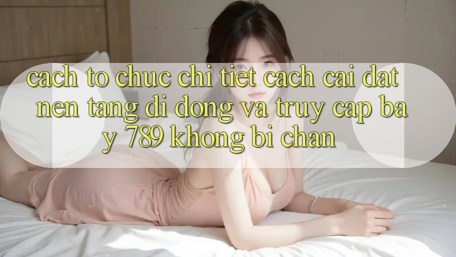 Cách tổ chức chi tiết cách cài đặt nền tảng di động và truy cập bay 789 không bị chặn