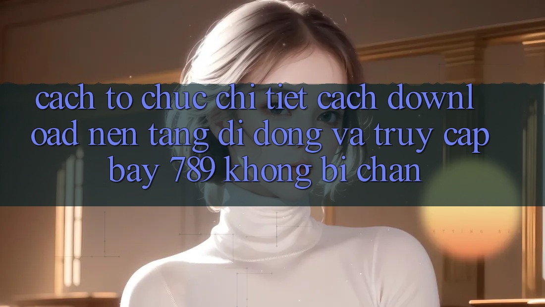 Cách tổ chức chi tiết cách download nền tảng di động và truy cập bay 789 không bị chặn