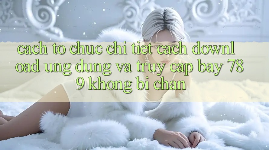 Cách tổ chức chi tiết cách download ứng dụng và truy cập bay 789 không bị chặn