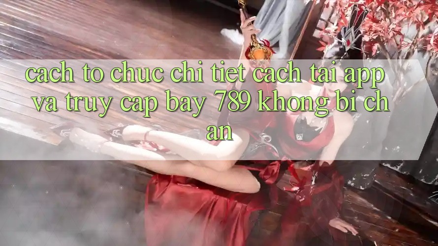Cách tổ chức chi tiết cách tải app và truy cập bay 789 không bị chặn