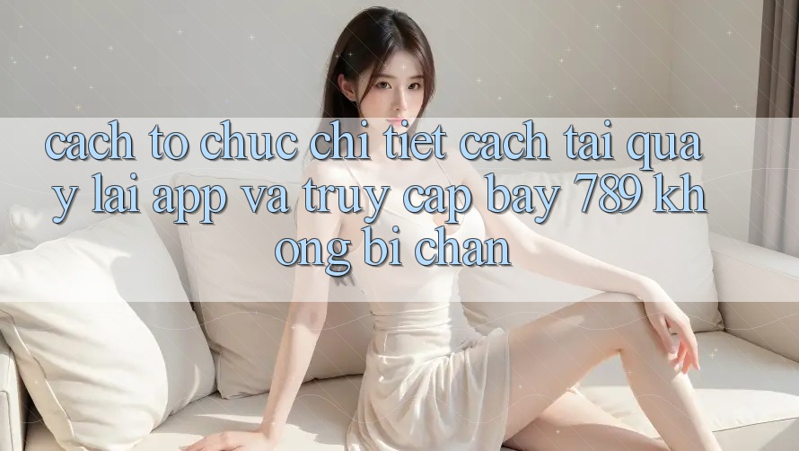 Cách tổ chức chi tiết cách tải quay lại app và truy cập bay 789 không bị chặn