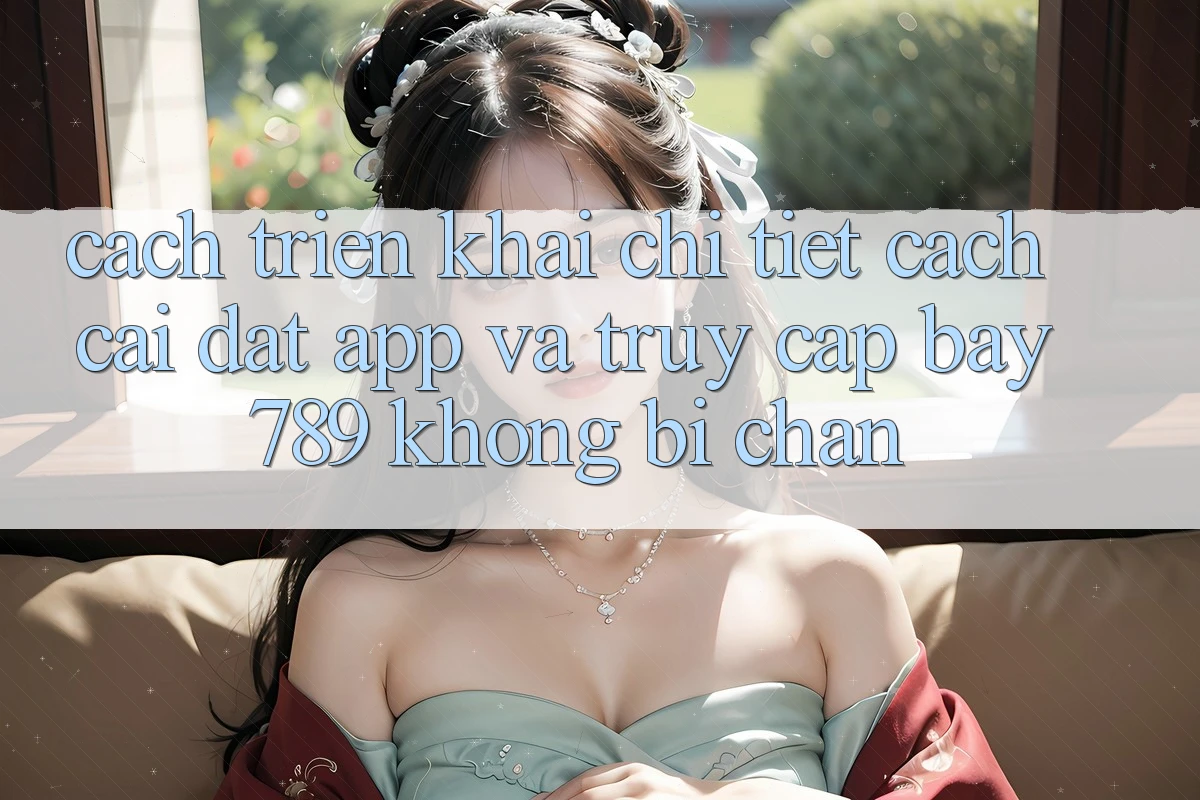 Cách triển khai chi tiết cách cài đặt app và truy cập bay 789 không bị chặn