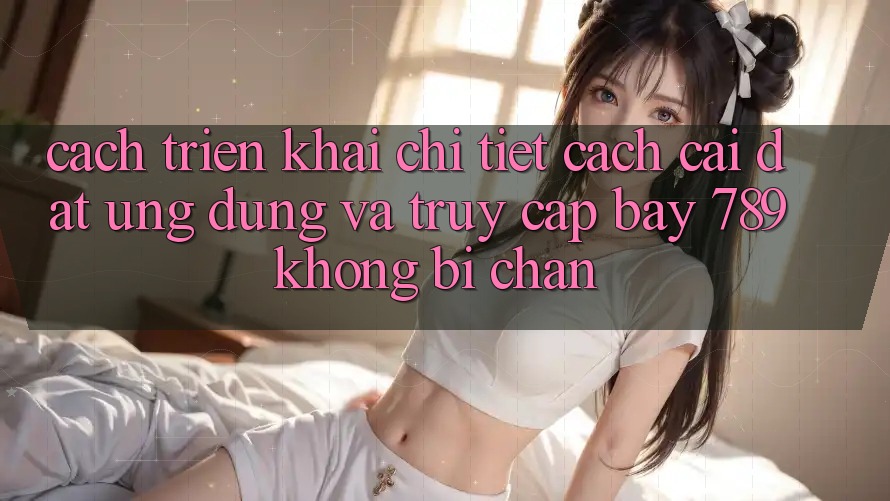 Cách triển khai chi tiết cách cài đặt ứng dụng và truy cập bay 789 không bị chặn