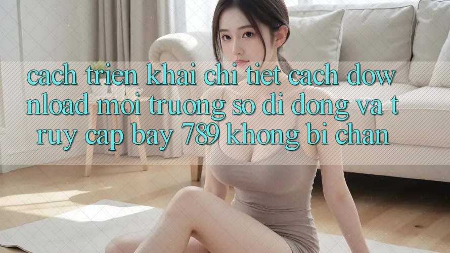 Cách triển khai chi tiết cách download môi trường số di động và truy cập bay 789 không bị chặn