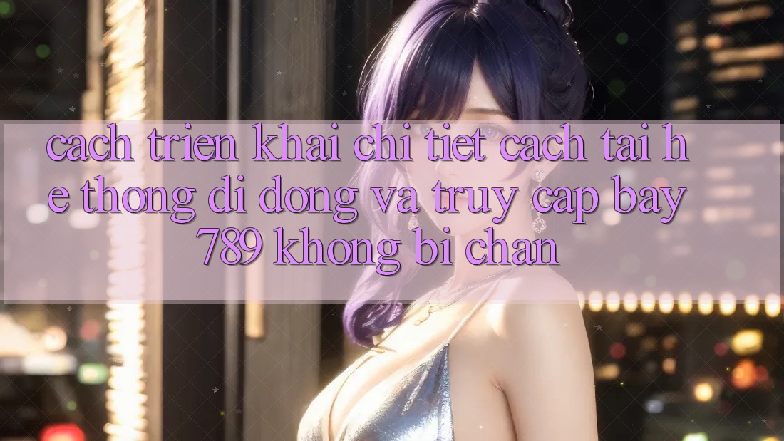 Cách triển khai chi tiết cách tải hệ thống di động và truy cập bay 789 không bị chặn