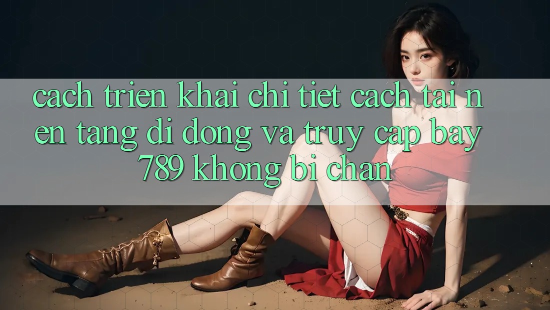 Cách triển khai chi tiết cách tải nền tảng di động và truy cập bay 789 không bị chặn