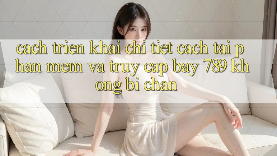Cách triển khai chi tiết cách tải phần mềm và truy cập bay 789 không bị chặn