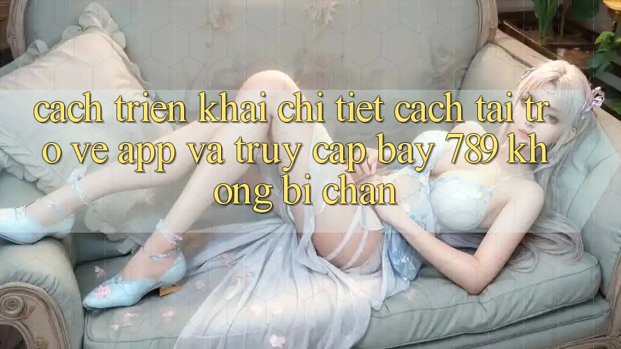 Cách triển khai chi tiết cách tải trở về app và truy cập bay 789 không bị chặn