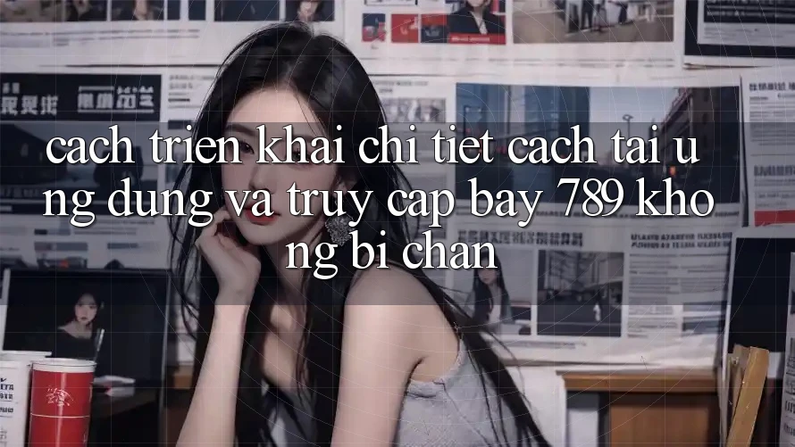 Cách triển khai chi tiết cách tải ứng dụng và truy cập bay 789 không bị chặn