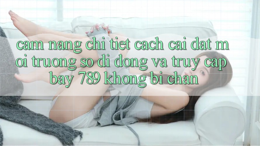Cẩm nang chi tiết cách cài đặt môi trường số di động và truy cập bay 789 không bị chặn