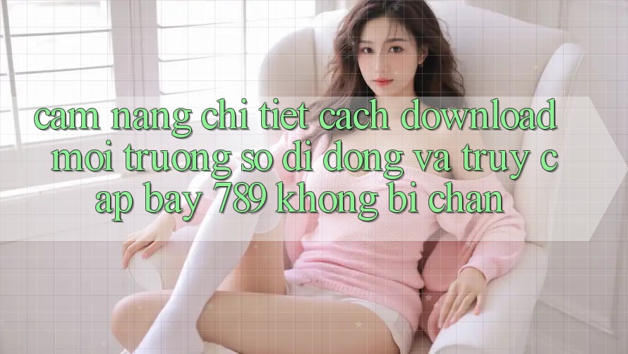 Cẩm nang chi tiết cách download môi trường số di động và truy cập bay 789 không bị chặn