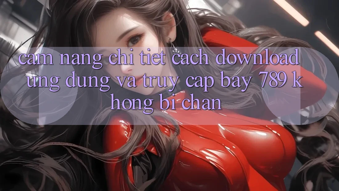 Cẩm nang chi tiết cách download ứng dụng và truy cập bay 789 không bị chặn