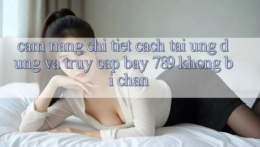 Cẩm nang chi tiết cách tải ứng dụng và truy cập bay 789 không bị chặn