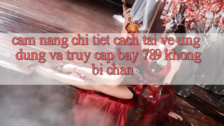 Cẩm nang chi tiết cách tải về ứng dụng và truy cập bay 789 không bị chặn