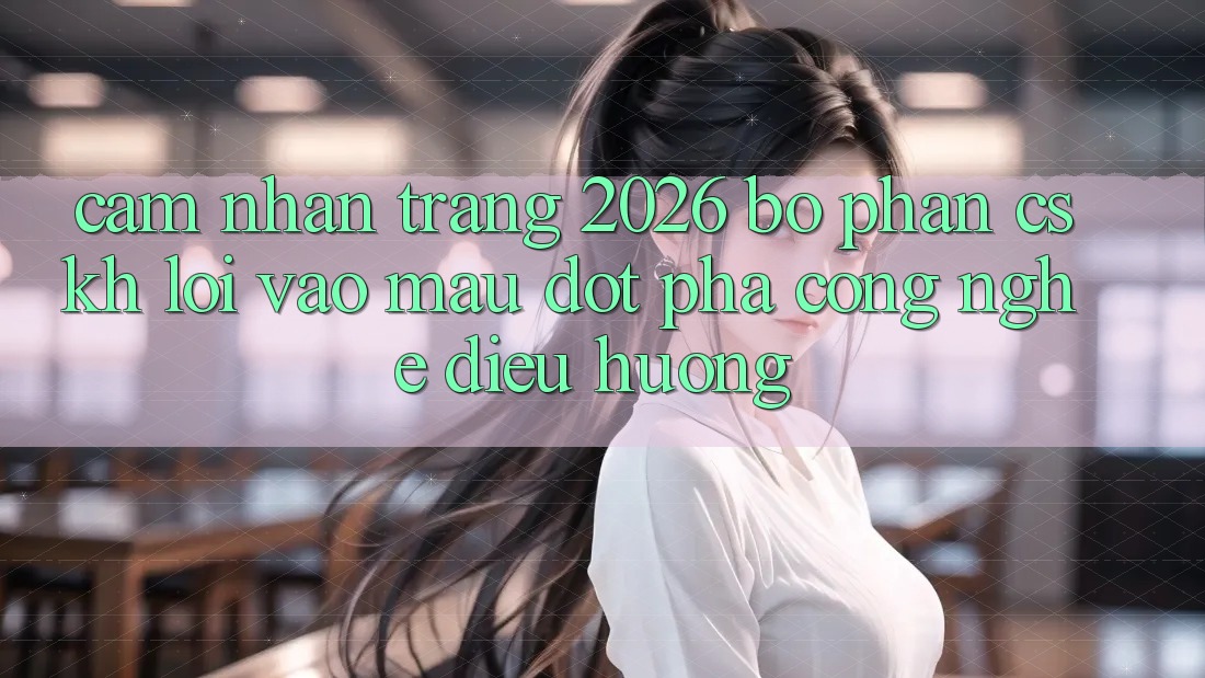 Cảm nhận Trang 2026 Bộ phận CSKH Lối Vào Mau: Đột phá công nghệ điều hướng