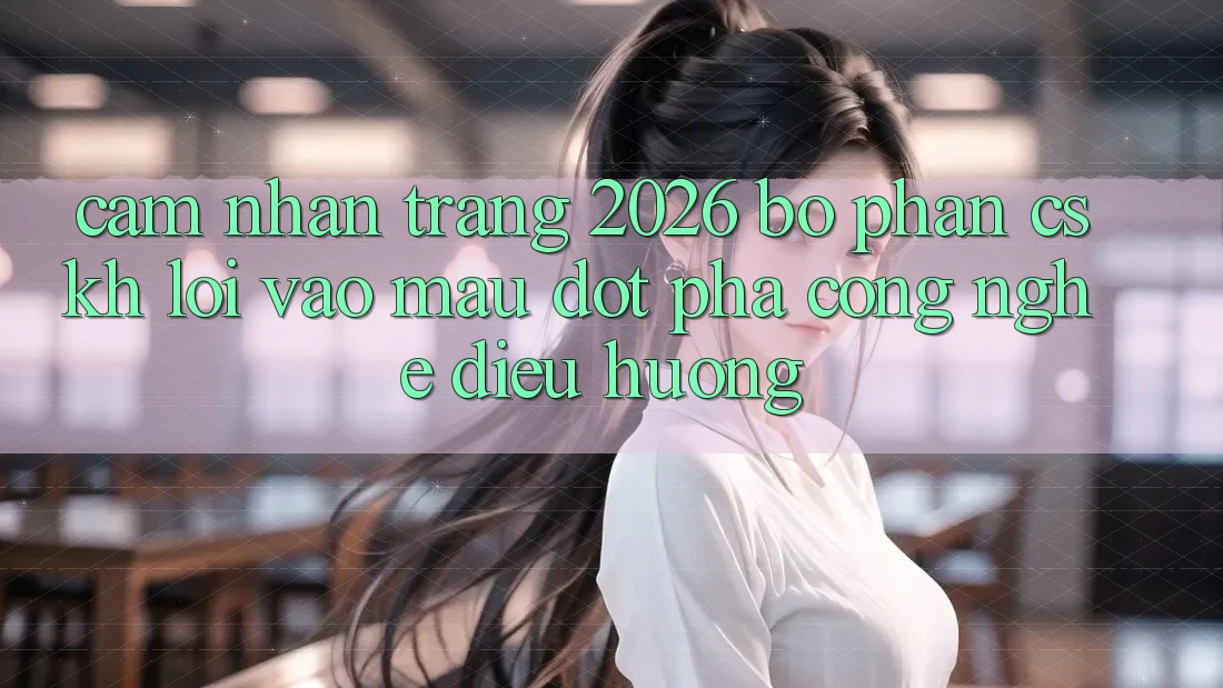 Cảm nhận Trang 2026 Bộ phận CSKH Lối Vào Mau: Đột phá công nghệ điều hướng