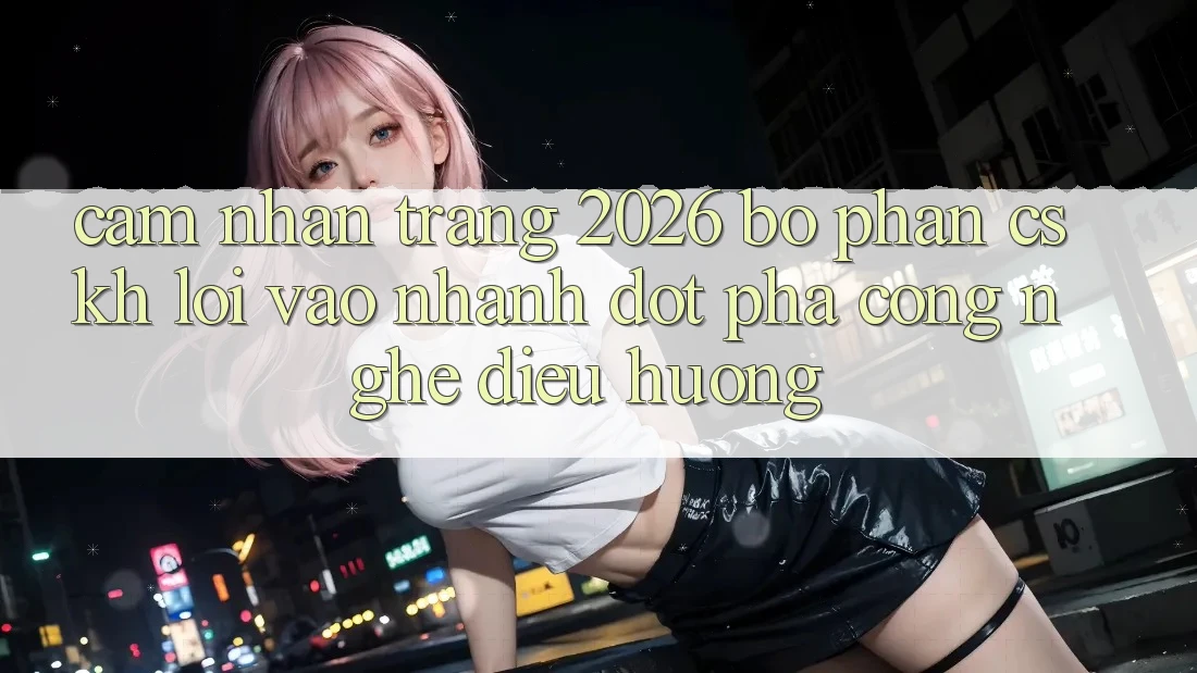 Cảm nhận Trang 2026 Bộ phận CSKH Lối Vào Nhanh: Đột phá công nghệ điều hướng