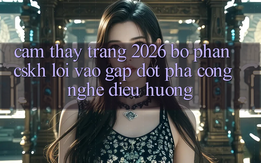 Cảm thấy Trang 2026 Bộ phận CSKH Lối Vào Gấp: Đột phá công nghệ điều hướng