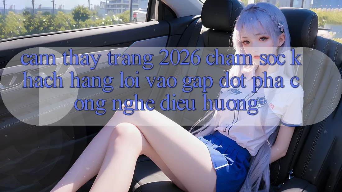 Cảm thấy Trang 2026 Chăm sóc khách hàng Lối Vào Gấp: Đột phá công nghệ điều hướng
